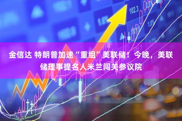 金信达 特朗普加速“重组”美联储！今晚，美联储理事提名人米兰闯关参议院