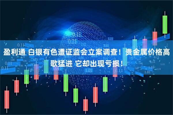 盈利通 白银有色遭证监会立案调查！贵金属价格高歌猛进 它却出现亏损！