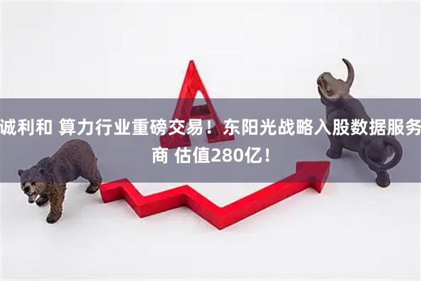 诚利和 算力行业重磅交易！东阳光战略入股数据服务商 估值280亿！