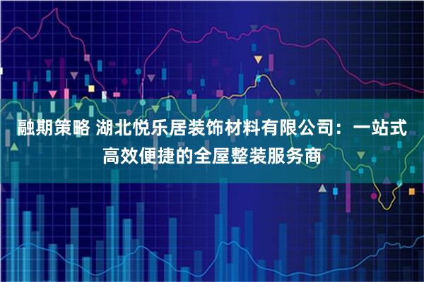 融期策略 湖北悦乐居装饰材料有限公司：一站式高效便捷的全屋整装服务商