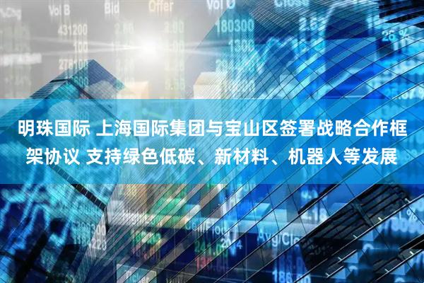 明珠国际 上海国际集团与宝山区签署战略合作框架协议 支持绿色低碳、新材料、机器人等发展