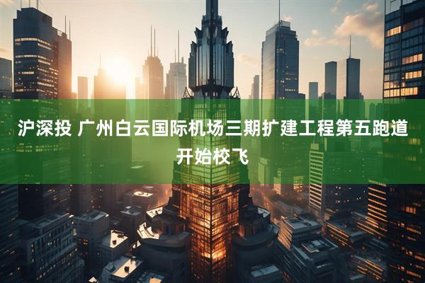 沪深投 广州白云国际机场三期扩建工程第五跑道开始校飞