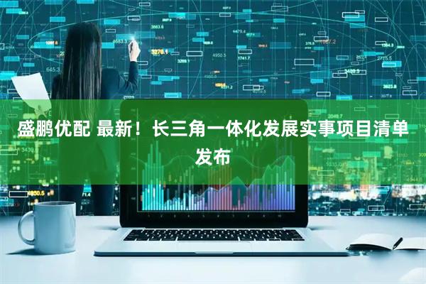 盛鹏优配 最新！长三角一体化发展实事项目清单发布