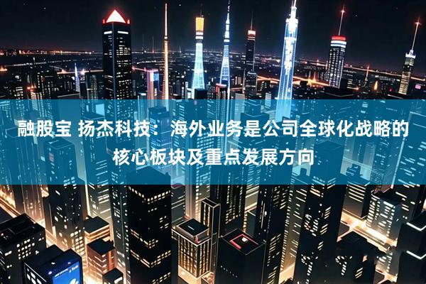 融股宝 扬杰科技：海外业务是公司全球化战略的核心板块及重点发展方向