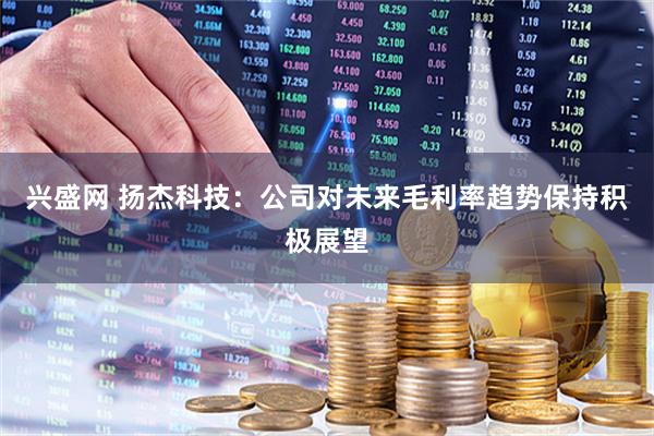 兴盛网 扬杰科技：公司对未来毛利率趋势保持积极展望