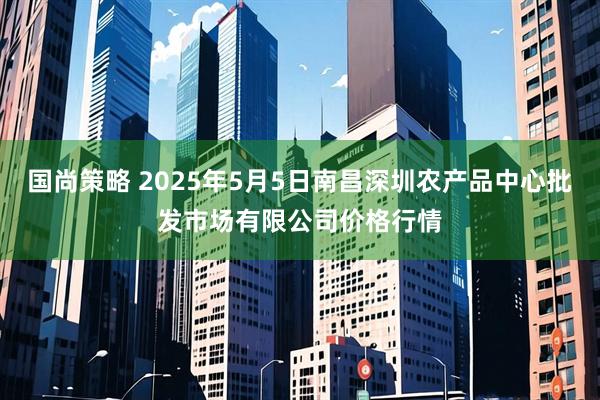 国尚策略 2025年5月5日南昌深圳农产品中心批发市场有限公司价格行情