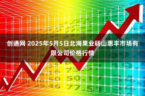 创通网 2025年5月5日北海果业砀山惠丰市场有限公司价格行情