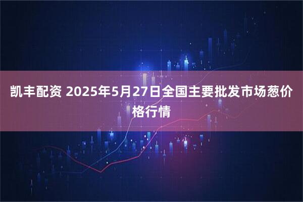 凯丰配资 2025年5月27日全国主要批发市场葱价格行情