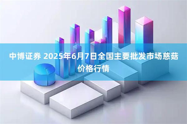 中博证券 2025年6月7日全国主要批发市场慈菇价格行情