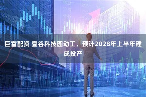 巨富配资 壹谷科技园动工，预计2028年上半年建成投产