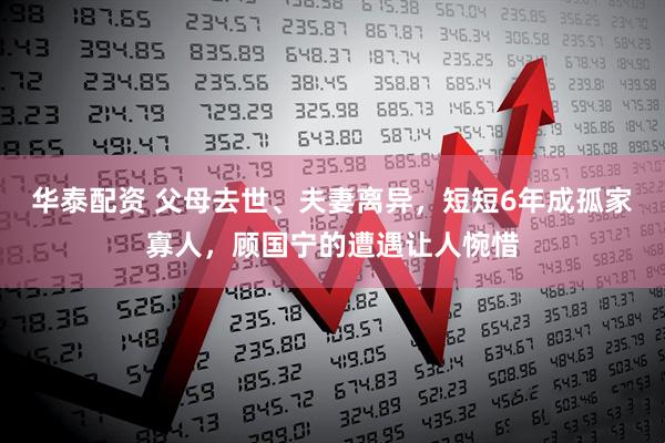华泰配资 父母去世、夫妻离异，短短6年成孤家寡人，顾国宁的遭遇让人惋惜