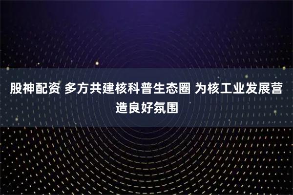 股神配资 多方共建核科普生态圈 为核工业发展营造良好氛围