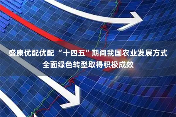 盛康优配优配 “十四五”期间我国农业发展方式全面绿色转型取得积极成效