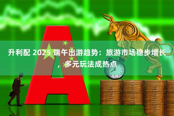 升利配 2025 端午出游趋势：旅游市场稳步增长，多元玩法成热点