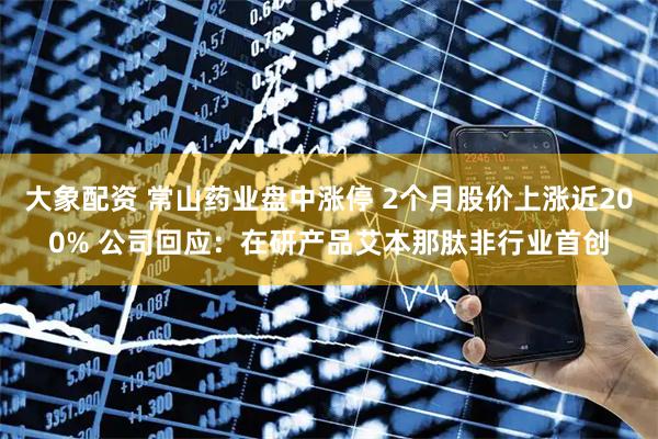 大象配资 常山药业盘中涨停 2个月股价上涨近200% 公司回应：在研产品艾本那肽非行业首创