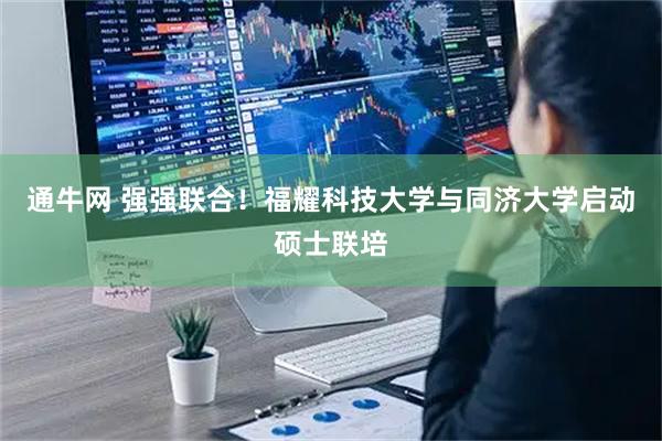 通牛网 强强联合！福耀科技大学与同济大学启动硕士联培