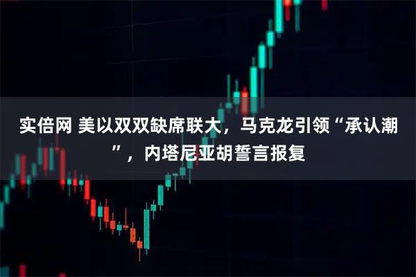 实倍网 美以双双缺席联大，马克龙引领“承认潮”，内塔尼亚胡誓言报复