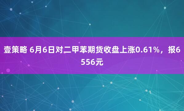 壹策略 6月6日对二甲苯期货收盘上涨0.61%，报6556元