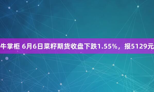 牛掌柜 6月6日菜籽期货收盘下跌1.55%，报5129元