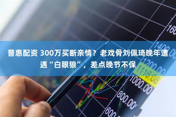 普惠配资 300万买断亲情？老戏骨刘佩琦晚年遭遇“白眼狼”，差点晚节不保