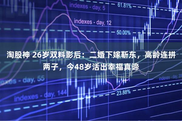 淘股神 26岁双料影后：二婚下嫁靳东，高龄连拼两子，今48岁活出幸福真谛