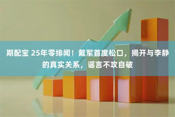 期配宝 25年零绯闻！戴军首度松口，揭开与李静的真实关系，谣言不攻自破
