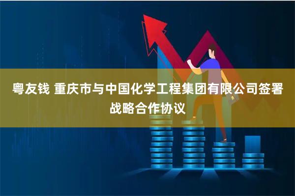 粤友钱 重庆市与中国化学工程集团有限公司签署战略合作协议