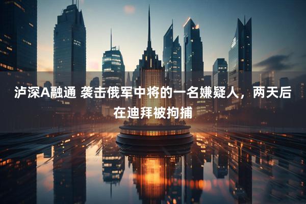 泸深A融通 袭击俄军中将的一名嫌疑人，两天后在迪拜被拘捕