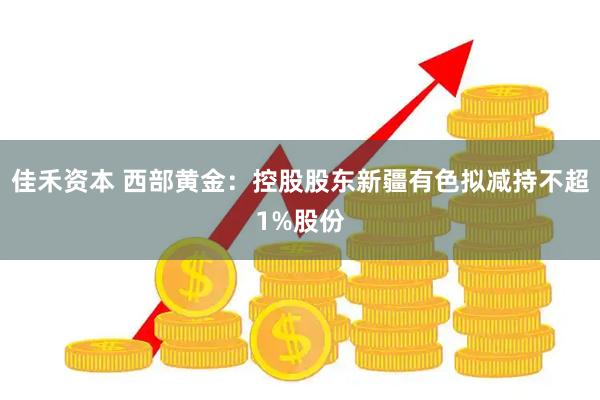 佳禾资本 西部黄金：控股股东新疆有色拟减持不超1%股份