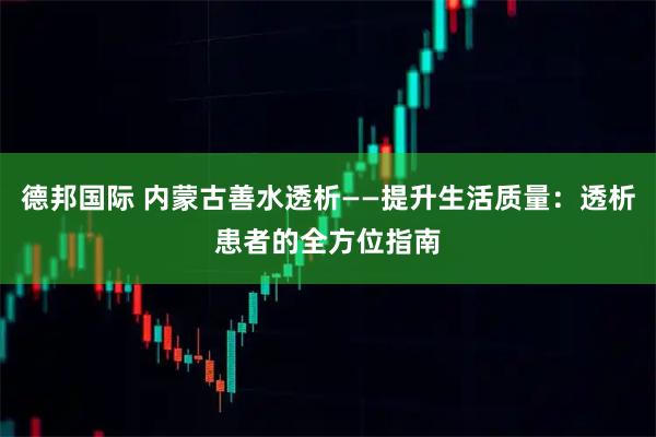 德邦国际 内蒙古善水透析——提升生活质量：透析患者的全方位指南