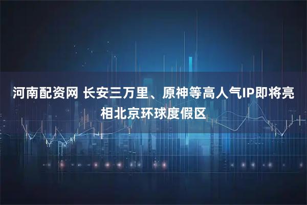 河南配资网 长安三万里、原神等高人气IP即将亮相北京环球度假区