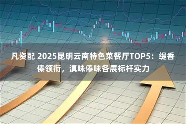 凡资配 2025昆明云南特色菜餐厅TOP5：缇香傣领衔，滇味傣味各展标杆实力