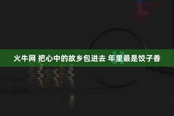 火牛网 把心中的故乡包进去 年里最是饺子香