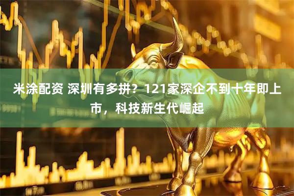 米涂配资 深圳有多拼？121家深企不到十年即上市，科技新生代崛起