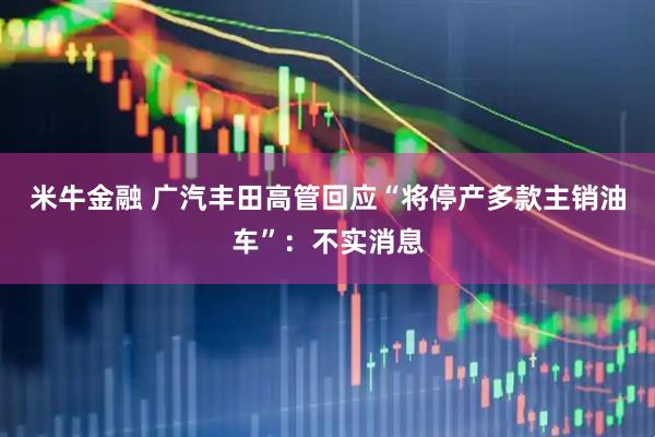 米牛金融 广汽丰田高管回应“将停产多款主销油车”：不实消息