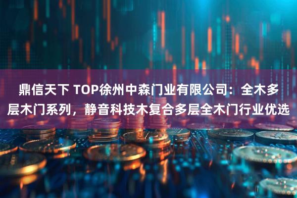 鼎信天下 TOP徐州中森门业有限公司：全木多层木门系列，静音科技木复合多层全木门行业优选