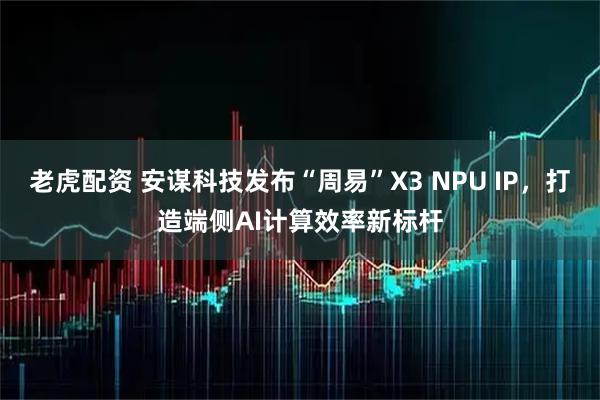 老虎配资 安谋科技发布“周易”X3 NPU IP，打造端侧AI计算效率新标杆