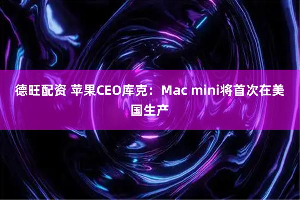 德旺配资 苹果CEO库克：Mac mini将首次在美国生产