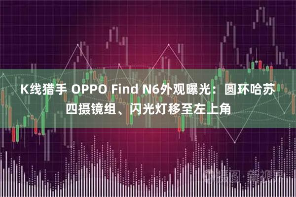 K线猎手 OPPO Find N6外观曝光：圆环哈苏四摄镜组、闪光灯移至左上角