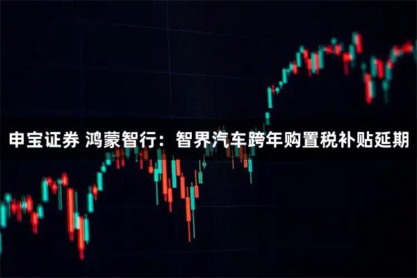 申宝证券 鸿蒙智行：智界汽车跨年购置税补贴延期