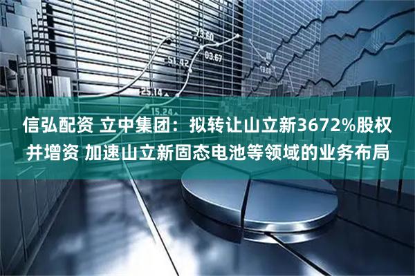 信弘配资 立中集团：拟转让山立新3672%股权并增资 加速山立新固态电池等领域的业务布局