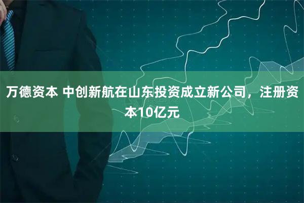 万德资本 中创新航在山东投资成立新公司，注册资本10亿元