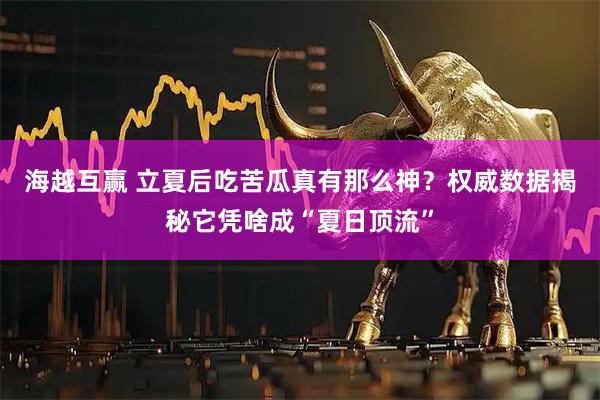 海越互赢 立夏后吃苦瓜真有那么神？权威数据揭秘它凭啥成“夏日顶流”