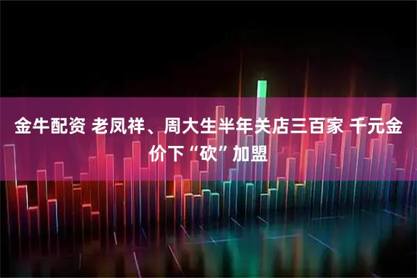金牛配资 老凤祥、周大生半年关店三百家 千元金价下“砍”加盟