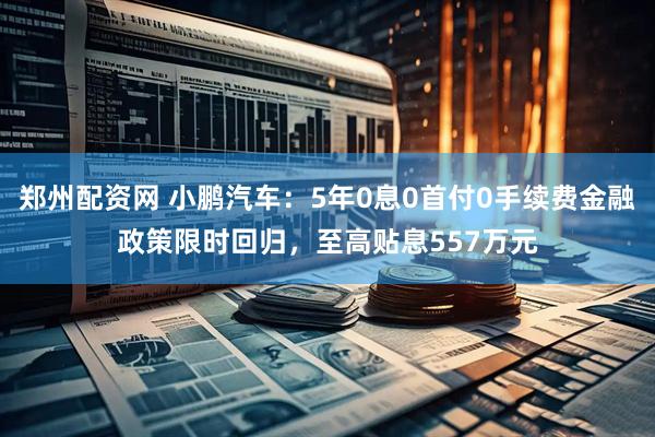 郑州配资网 小鹏汽车：5年0息0首付0手续费金融政策限时回归，至高贴息557万元
