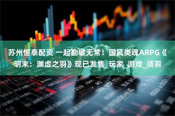 苏州恒泰配资 一起勘破无常！国风类魂ARPG《明末：渊虚之羽》现已发售_玩家_游戏_须羽
