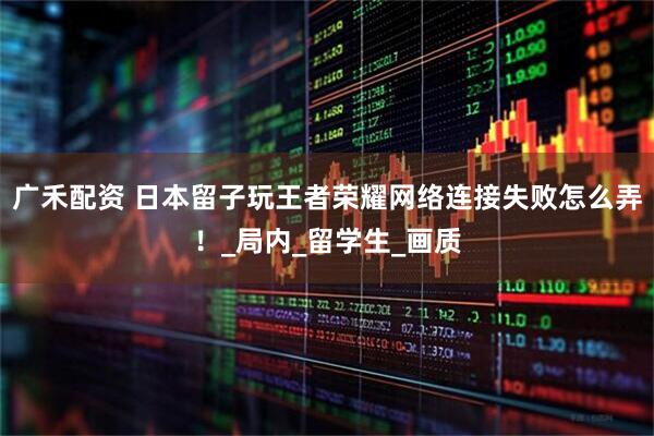 广禾配资 日本留子玩王者荣耀网络连接失败怎么弄！_局内_留学生_画质