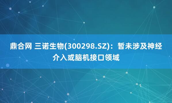 鼎合网 三诺生物(300298.SZ)：暂未涉及神经介入或脑机接口领域